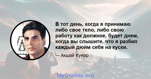 В тот день, когда я принимаю либо свое тело, либо свою работу как должное, будет днем, когда вы слышите, что я разбил каждый дюйм себя на куски.