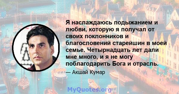 Я наслаждаюсь подыжанием и любви, которую я получал от своих поклонников и благословений старейшин в моей семье. Четырнадцать лет дали мне много, и я не могу поблагодарить Бога и отрасль.