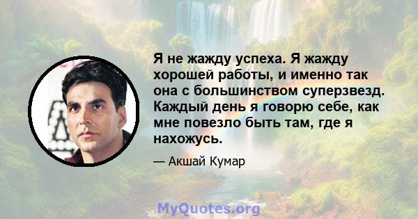 Я не жажду успеха. Я жажду хорошей работы, и именно так она с большинством суперзвезд. Каждый день я говорю себе, как мне повезло быть там, где я нахожусь.