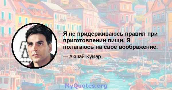 Я не придерживаюсь правил при приготовлении пищи. Я полагаюсь на свое воображение.