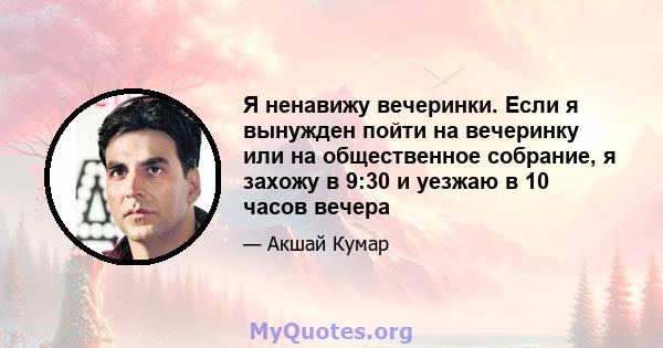 Я ненавижу вечеринки. Если я вынужден пойти на вечеринку или на общественное собрание, я захожу в 9:30 и уезжаю в 10 часов вечера