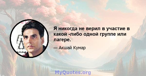 Я никогда не верил в участие в какой -либо одной группе или лагере.