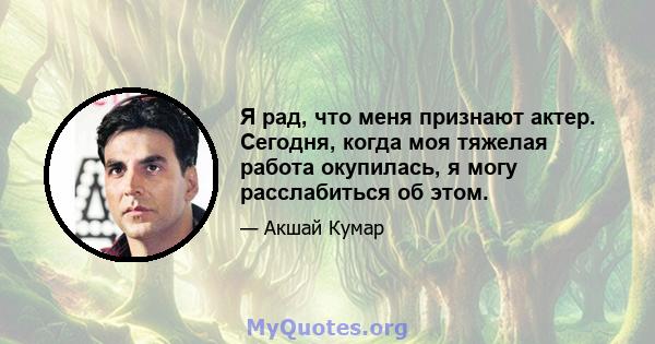 Я рад, что меня признают актер. Сегодня, когда моя тяжелая работа окупилась, я могу расслабиться об этом.