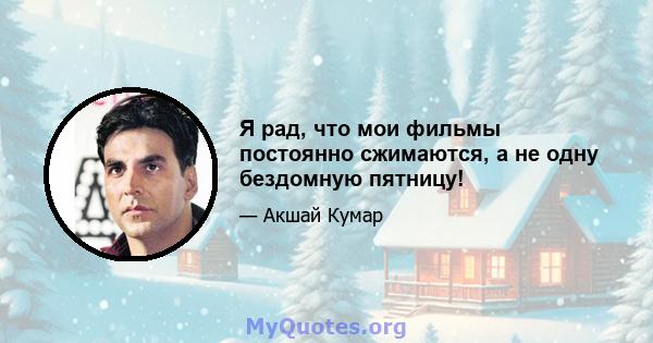 Я рад, что мои фильмы постоянно сжимаются, а не одну бездомную пятницу!