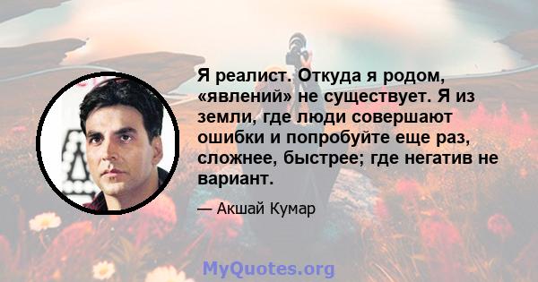 Я реалист. Откуда я родом, «явлений» не существует. Я из земли, где люди совершают ошибки и попробуйте еще раз, сложнее, быстрее; где негатив не вариант.