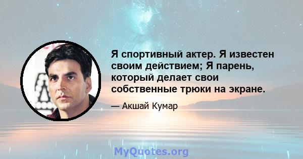 Я спортивный актер. Я известен своим действием; Я парень, который делает свои собственные трюки на экране.