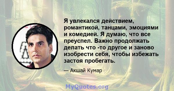 Я увлекался действием, романтикой, танцами, эмоциями и комедией. Я думаю, что все преуспел. Важно продолжать делать что -то другое и заново изобрести себя, чтобы избежать застоя пробегать.