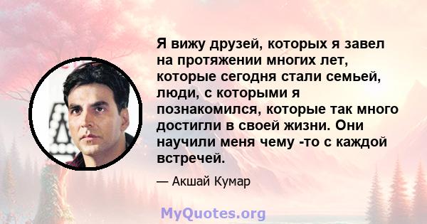 Я вижу друзей, которых я завел на протяжении многих лет, которые сегодня стали семьей, люди, с которыми я познакомился, которые так много достигли в своей жизни. Они научили меня чему -то с каждой встречей.