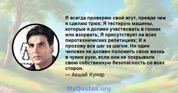 Я всегда проверяю свой жгут, прежде чем я сделаю трюк; Я тестирую машины, которые я должен участвовать в гонках или взорвать; Я присутствует на всех пиротехнических репетициях; И я прохожу все шаг за шагом. Ни один