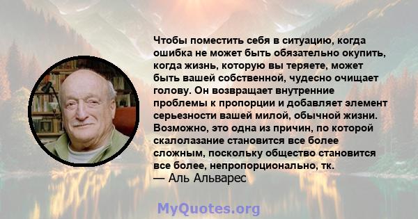 Чтобы поместить себя в ситуацию, когда ошибка не может быть обязательно окупить, когда жизнь, которую вы теряете, может быть вашей собственной, чудесно очищает голову. Он возвращает внутренние проблемы к пропорции и