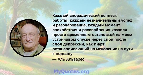 Каждый спорадический всплеск работы, каждый незначительный успех и разочарование, каждый момент спокойствия и расслабления казался просто временным остановкой на моем устойчивом спуске через слой после слоя депрессии,