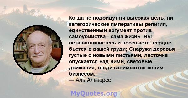 Когда не подойдут ни высокая цель, ни категорические императивы религии, единственный аргумент против самоубийства - сама жизнь. Вы останавливаетесь и посещаете: сердце бьется в вашей груди; Снаружи деревья густые с