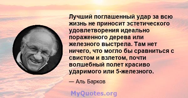 Лучший поглашенный удар за всю жизнь не приносит эстетического удовлетворения идеально пораженного дерева или железного выстрела. Там нет ничего, что могло бы сравниться с свистом и взлетом, почти волшебный полет