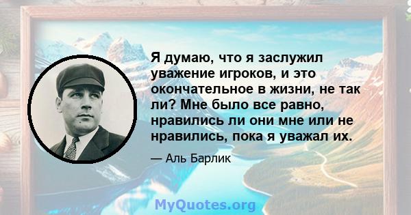 Я думаю, что я заслужил уважение игроков, и это окончательное в жизни, не так ли? Мне было все равно, нравились ли они мне или не нравились, пока я уважал их.