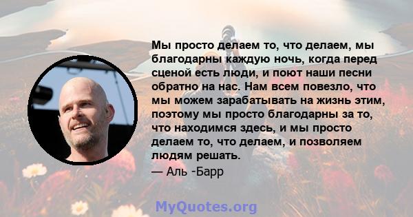 Мы просто делаем то, что делаем, мы благодарны каждую ночь, когда перед сценой есть люди, и поют наши песни обратно на нас. Нам всем повезло, что мы можем зарабатывать на жизнь этим, поэтому мы просто благодарны за то,