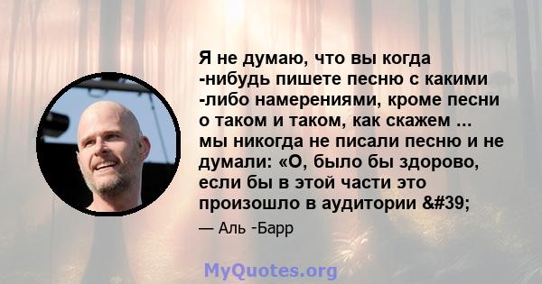 Я не думаю, что вы когда -нибудь пишете песню с какими -либо намерениями, кроме песни о таком и таком, как скажем ... мы никогда не писали песню и не думали: «О, было бы здорово, если бы в этой части это произошло в