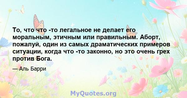 То, что что -то легальное не делает его моральным, этичным или правильным. Аборт, пожалуй, один из самых драматических примеров ситуации, когда что -то законно, но это очень грех против Бога.