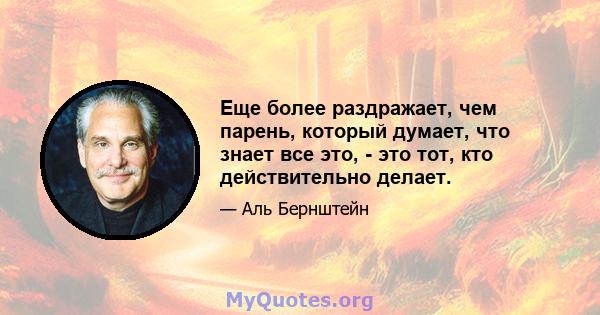 Еще более раздражает, чем парень, который думает, что знает все это, - это тот, кто действительно делает.