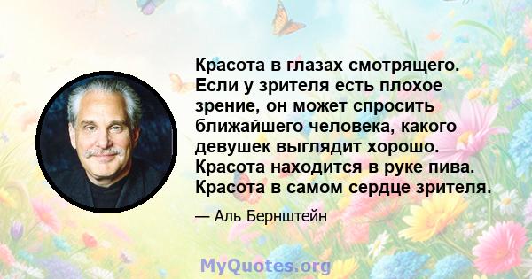 Красота в глазах смотрящего. Если у зрителя есть плохое зрение, он может спросить ближайшего человека, какого девушек выглядит хорошо. Красота находится в руке пива. Красота в самом сердце зрителя.