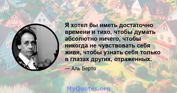 Я хотел бы иметь достаточно времени и тихо, чтобы думать абсолютно ничего, чтобы никогда не чувствовать себя живя, чтобы узнать себя только в глазах других, отраженных.