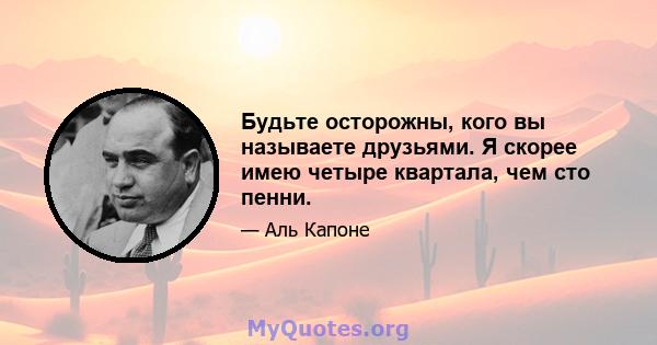 Будьте осторожны, кого вы называете друзьями. Я скорее имею четыре квартала, чем сто пенни.