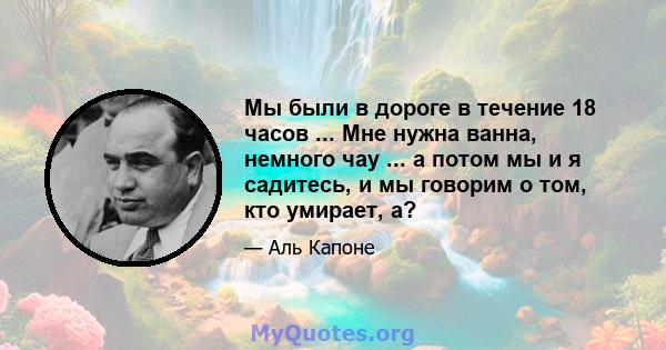 Мы были в дороге в течение 18 часов ... Мне нужна ванна, немного чау ... а потом мы и я садитесь, и мы говорим о том, кто умирает, а?