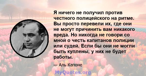 Я ничего не получил против честного полицейского на ритме. Вы просто перевели их, где они не могут причинить вам никакого вреда. Но никогда не говори со мной о честь капитанов полиции или судей. Если бы они не могли