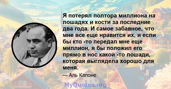 Я потерял полтора миллиона на лошадях и кости за последние два года. И самое забавное, что мне все еще нравится их, и если бы кто -то передал мне еще миллион, я бы положил его прямо в нос какой -то лошади, которая