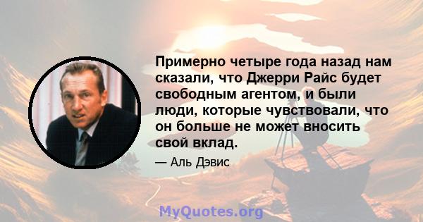 Примерно четыре года назад нам сказали, что Джерри Райс будет свободным агентом, и были люди, которые чувствовали, что он больше не может вносить свой вклад.