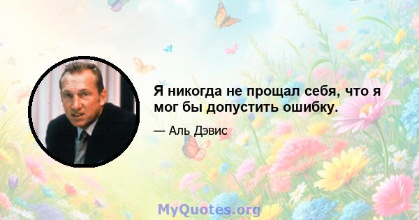 Я никогда не прощал себя, что я мог бы допустить ошибку.