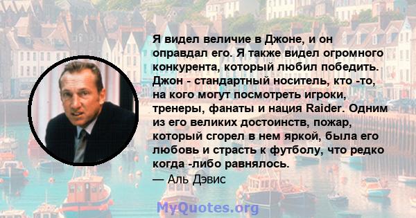 Я видел величие в Джоне, и он оправдал его. Я также видел огромного конкурента, который любил победить. Джон - стандартный носитель, кто -то, на кого могут посмотреть игроки, тренеры, фанаты и нация Raider. Одним из его 