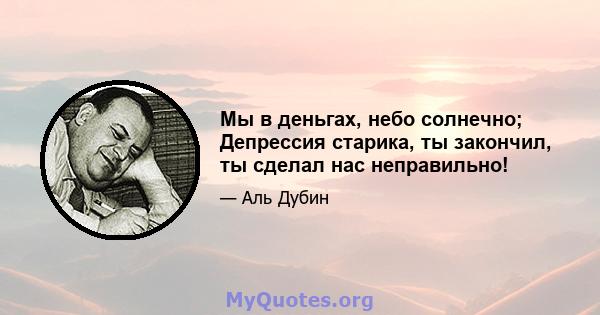 Мы в деньгах, небо солнечно; Депрессия старика, ты закончил, ты сделал нас неправильно!