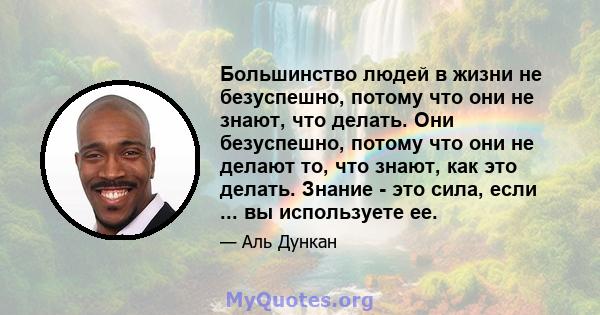 Большинство людей в жизни не безуспешно, потому что они не знают, что делать. Они безуспешно, потому что они не делают то, что знают, как это делать. Знание - это сила, если ... вы используете ее.