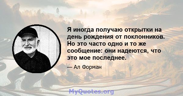 Я иногда получаю открытки на день рождения от поклонников. Но это часто одно и то же сообщение: они надеются, что это мое последнее.