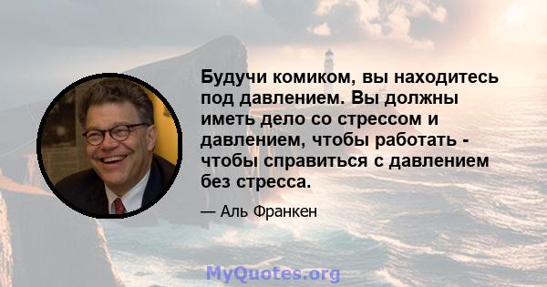 Будучи комиком, вы находитесь под давлением. Вы должны иметь дело со стрессом и давлением, чтобы работать - чтобы справиться с давлением без стресса.