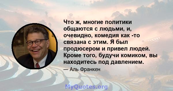 Что ж, многие политики общаются с людьми, и, очевидно, комедия как -то связана с этим. Я был продюсером и привел людей. Кроме того, будучи комиком, вы находитесь под давлением.