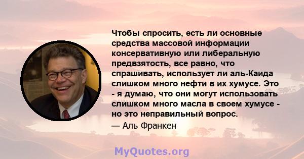 Чтобы спросить, есть ли основные средства массовой информации консервативную или либеральную предвзятость, все равно, что спрашивать, использует ли аль-Каида слишком много нефти в их хумусе. Это - я думаю, что они могут 