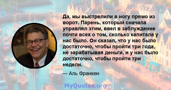 Да, мы выстрелили в ногу прямо из ворот. Парень, который сначала управлял этим, ввел в заблуждение почти всех о том, сколько капитала у нас было. Он сказал, что у нас было достаточно, чтобы пройти три года, не