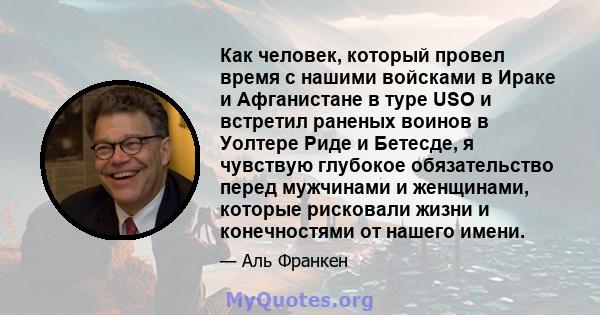 Как человек, который провел время с нашими войсками в Ираке и Афганистане в туре USO и встретил раненых воинов в Уолтере Риде и Бетесде, я чувствую глубокое обязательство перед мужчинами и женщинами, которые рисковали