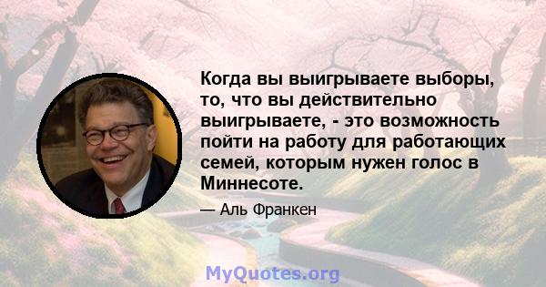 Когда вы выигрываете выборы, то, что вы действительно выигрываете, - это возможность пойти на работу для работающих семей, которым нужен голос в Миннесоте.