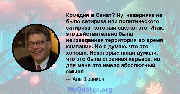 Комедия в Сенат? Ну, наверняка не было сатирика или политического сатирика, который сделал это. Итак, это действительно была неизведанная территория во время кампании. Но я думаю, что это хорошо. Некоторые люди думали,