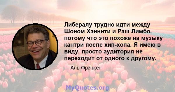 Либералу трудно идти между Шоном Хэннити и Раш Лимбо, потому что это похоже на музыку кантри после хип-хопа. Я имею в виду, просто аудитория не переходит от одного к другому.