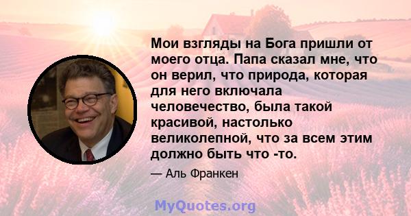 Мои взгляды на Бога пришли от моего отца. Папа сказал мне, что он верил, что природа, которая для него включала человечество, была такой красивой, настолько великолепной, что за всем этим должно быть что -то.