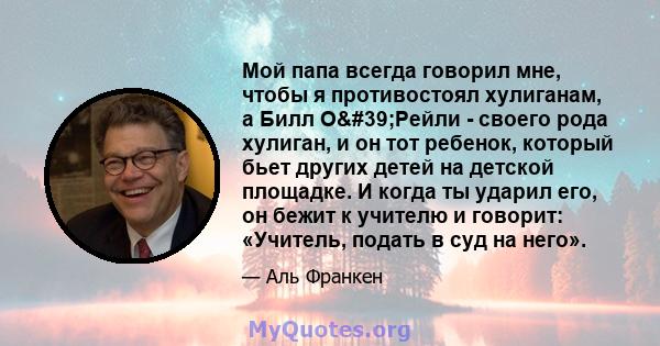 Мой папа всегда говорил мне, чтобы я противостоял хулиганам, а Билл О'Рейли - своего рода хулиган, и он тот ребенок, который бьет других детей на детской площадке. И когда ты ударил его, он бежит к учителю и