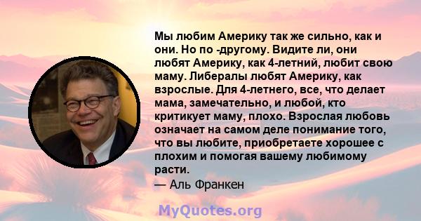 Мы любим Америку так же сильно, как и они. Но по -другому. Видите ли, они любят Америку, как 4-летний, любит свою маму. Либералы любят Америку, как взрослые. Для 4-летнего, все, что делает мама, замечательно, и любой,