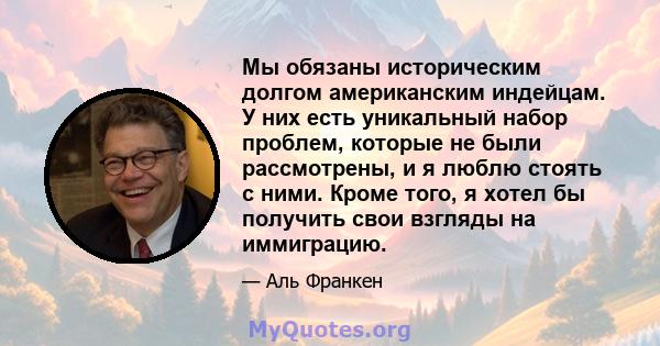 Мы обязаны историческим долгом американским индейцам. У них есть уникальный набор проблем, которые не были рассмотрены, и я люблю стоять с ними. Кроме того, я хотел бы получить свои взгляды на иммиграцию.