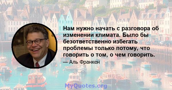 Нам нужно начать с разговора об изменении климата. Было бы безответственно избегать проблемы только потому, что говорить о том, о чем говорить.