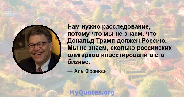 Нам нужно расследование, потому что мы не знаем, что Дональд Трамп должен Россию. Мы не знаем, сколько российских олигархов инвестировали в его бизнес.