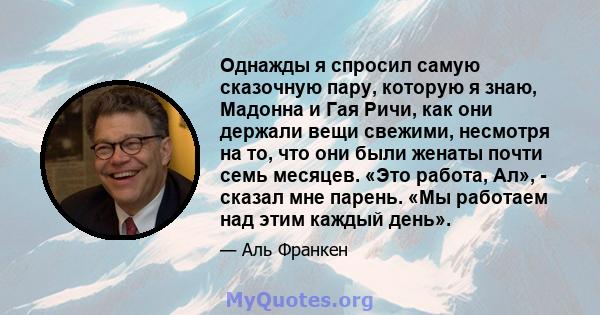 Однажды я спросил самую сказочную пару, которую я знаю, Мадонна и Гая Ричи, как они держали вещи свежими, несмотря на то, что они были женаты почти семь месяцев. «Это работа, Ал», - сказал мне парень. «Мы работаем над