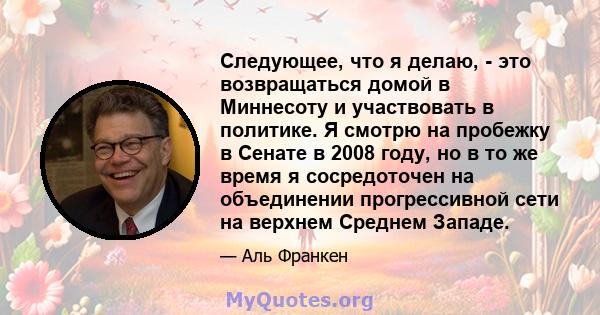 Следующее, что я делаю, - это возвращаться домой в Миннесоту и участвовать в политике. Я смотрю на пробежку в Сенате в 2008 году, но в то же время я сосредоточен на объединении прогрессивной сети на верхнем Среднем